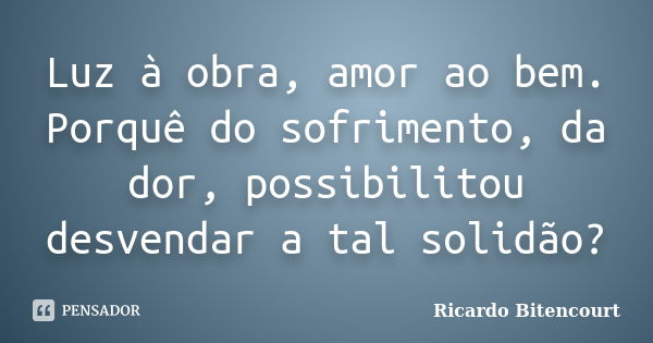 Luz à obra, amor ao bem. Porquê do sofrimento, da dor, possibilitou desvendar a tal solidão?... Frase de Ricardo Bitencourt.