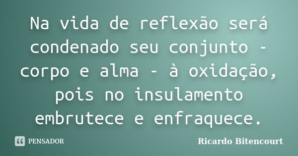 Na vida de reflexão será condenado seu conjunto - corpo e alma - à oxidação, pois no insulamento embrutece e enfraquece.... Frase de Ricardo Bitencourt.