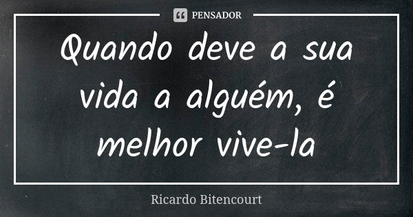 Quando deve a sua vida a alguém, é melhor vive-la... Frase de Ricardo Bitencourt.