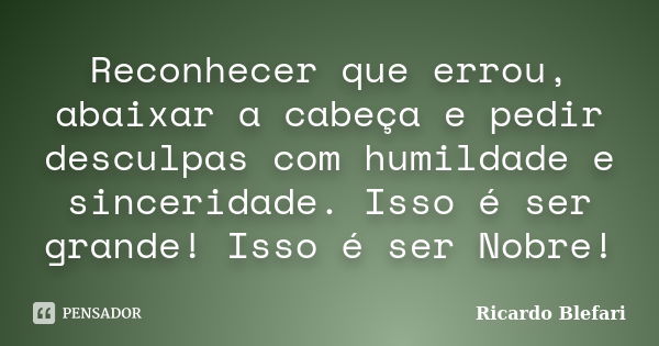 Reconhecer que errou, abaixar a cabeça e pedir desculpas com humildade e sinceridade. Isso é ser grande! Isso é ser Nobre!... Frase de Ricardo Blefari.