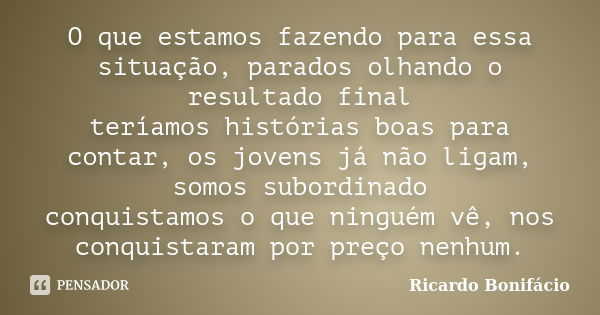 O que estamos fazendo para essa situação, parados olhando o resultado final teríamos histórias boas para contar, os jovens já não ligam, somos subordinado conqu... Frase de Ricardo Bonifácio.