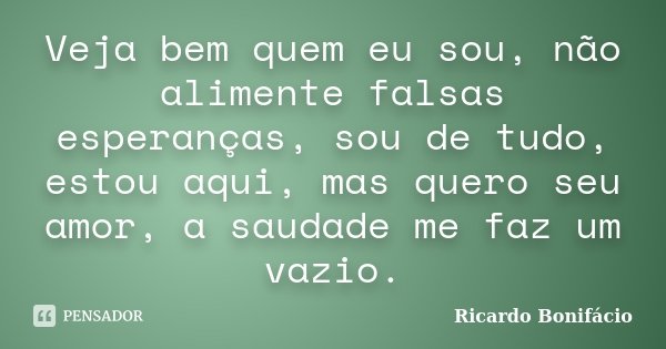 Veja bem quem eu sou, não alimente falsas esperanças, sou de tudo, estou aqui, mas quero seu amor, a saudade me faz um vazio.... Frase de Ricardo Bonifácio.