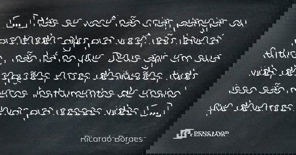 [...] Mas se você não criar, planejar ou pretender algo pra você, não haverá futuro , não há no que Deus agir em sua vida, decepções, erros, desilusões, tudo is... Frase de Ricardo Borges.