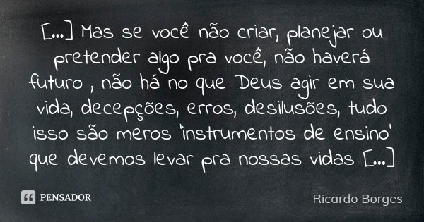 [...] Mas se você não criar, planejar ou pretender algo pra você, não haverá futuro , não há no que Deus agir em sua vida, decepções, erros, desilusões, tudo is... Frase de Ricardo Borges.