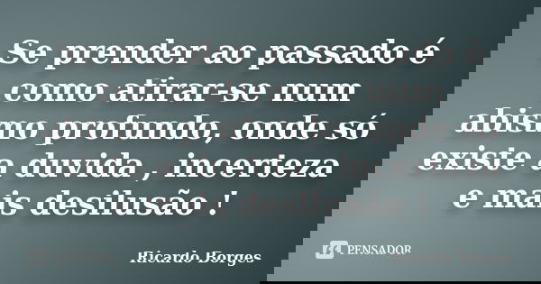 Se prender ao passado é como atirar-se num abismo profundo, onde só existe a duvida , incerteza e mais desilusão !... Frase de Ricardo Borges.