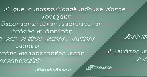 E que a normalidade não se torne ambígua, Trazendo à tona toda rotina triste e faminta, Sedenta por outros mares, outros sonhos E outras portas escancaradas par... Frase de Ricardo Branco.