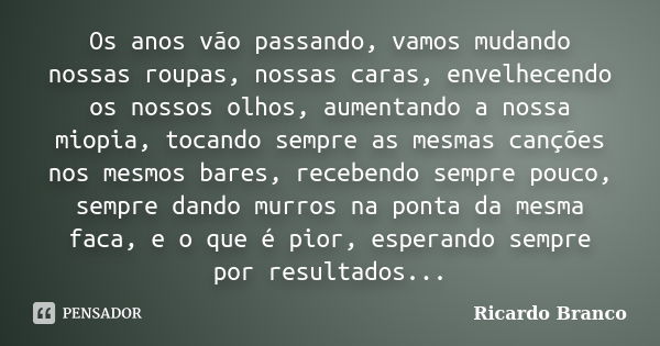 Os anos vão passando, vamos mudando nossas roupas, nossas caras, envelhecendo os nossos olhos, aumentando a nossa miopia, tocando sempre as mesmas canções nos m... Frase de Ricardo Branco.