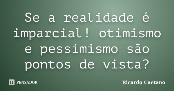 Se a realidade é imparcial! otimismo e pessimismo são pontos de vista?... Frase de Ricardo Caetano.