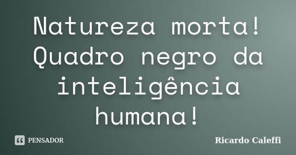 Natureza morta! Quadro negro da inteligência humana!... Frase de Ricardo Caleffi.