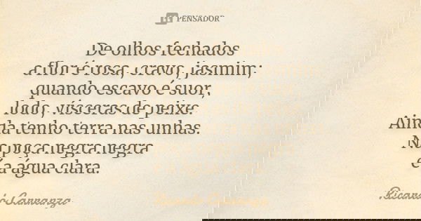 De olhos fechados a flor é rosa, cravo, jasmim; quando escavo é suor, lodo, vísceras de peixe. Ainda tenho terra nas unhas. Na poça negra negra é a água clara.... Frase de Ricardo Carranza.
