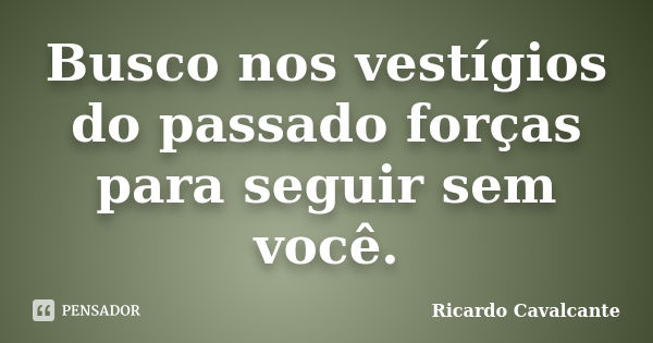 Busco nos vestígios do passado forças para seguir sem você.... Frase de Ricardo Cavalcante.