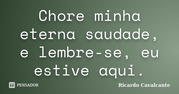 Chore minha eterna saudade, e lembre-se, eu estive aqui.... Frase de Ricardo Cavalcante.