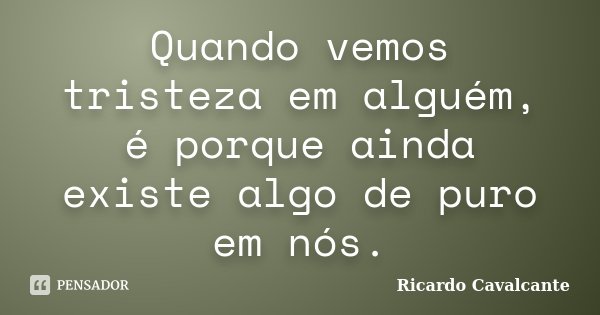 Quando vemos tristeza em alguém, é porque ainda existe algo de puro em nós.... Frase de Ricardo Cavalcante.