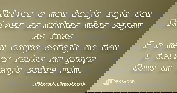 Talvez o meu beijo seja teu Talvez as minhas mãos sejam as tuas E o meu corpo esteja no teu E talvez caias em graça Como um anjo sobre mim.... Frase de Ricardo Cavalcante.