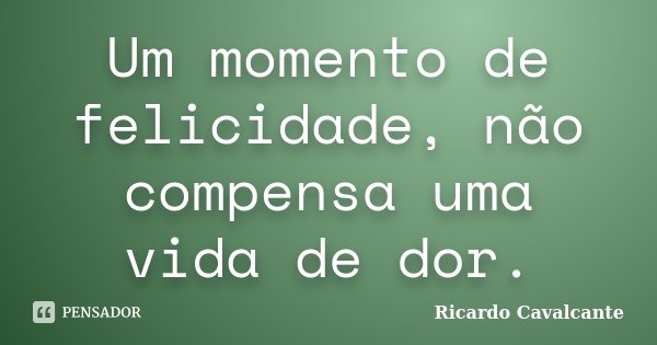 Um momento de felicidade, não compensa uma vida de dor.... Frase de Ricardo Cavalcante.