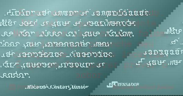Falar de amor é complicado. Não sei o que é realmente. Mas se for isso aí que falam, é isso que preenche meu coração de certezas incertas. E que me faz querer p... Frase de Ricardo Cestari Junior.