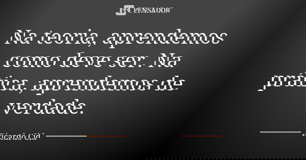 Na teoria, aprendemos como deve ser. Na prática, aprendemos de verdade.... Frase de Ricardo Cid.