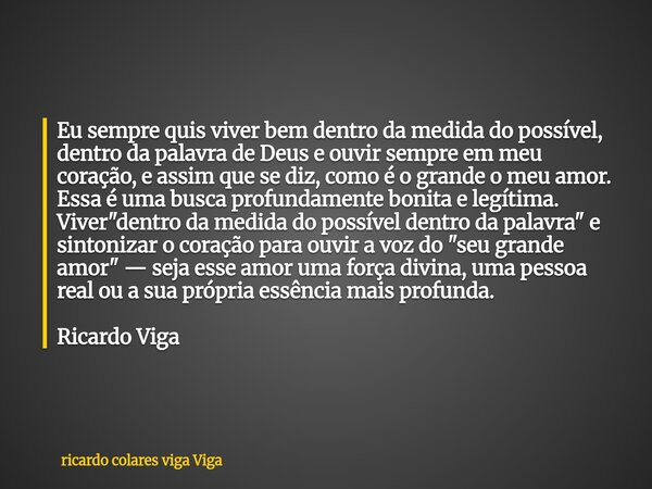 Eu sempre quis viver bem dentro da medida do possível, dentro da palavra de Deus e ouvir sempre em meu coração, e assim que se diz, como é o grande o meu amor. ... Frase de ricardo colares viga Viga.
