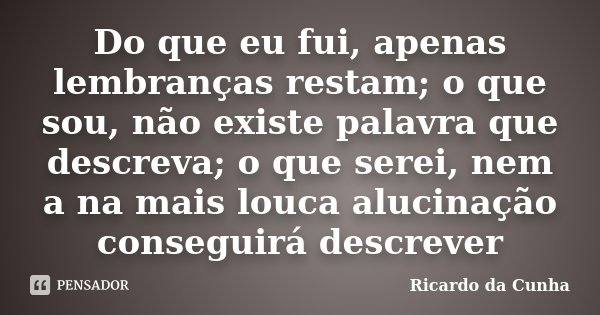 Do que eu fui, apenas lembranças restam; o que sou, não existe palavra que descreva; o que serei, nem a na mais louca alucinação conseguirá descrever... Frase de Ricardo da Cunha.