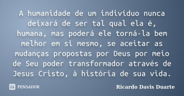 A humanidade de um indivíduo nunca deixará de ser tal qual ela é, humana, mas poderá ele torná-la bem melhor em si mesmo, se aceitar as mudanças propostas por D... Frase de Ricardo Davis Duarte.