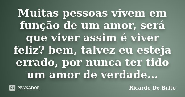 Muitas pessoas vivem em função de um amor, será que viver assim é viver feliz? bem, talvez eu esteja errado, por nunca ter tido um amor de verdade...... Frase de Ricardo De Brito.
