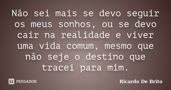 Não sei mais se devo seguir os meus sonhos, ou se devo cair na realidade e viver uma vida comum, mesmo que não seje o destino que tracei para mim.... Frase de Ricardo De Brito.