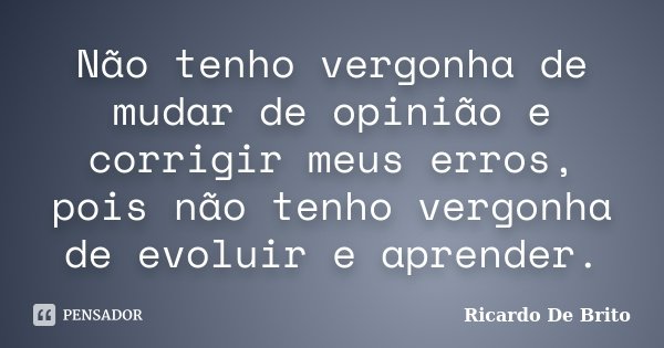 Não tenho vergonha de mudar de opinião e corrigir meus erros, pois não tenho vergonha de evoluir e aprender.... Frase de Ricardo De Brito.
