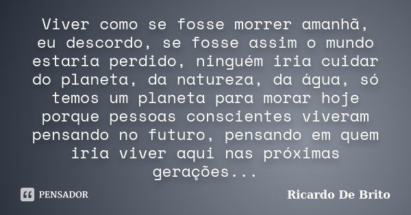 Viver como se fosse morrer amanhã, eu descordo, se fosse assim o mundo estaria perdido, ninguém iria cuidar do planeta, da natureza, da água, só temos um planet... Frase de Ricardo De Brito.