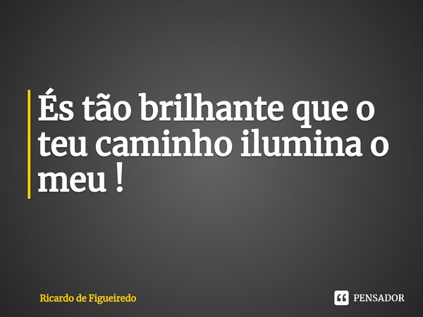 És tão brilhante que o teu caminho ilumina o meu !... Frase de Ricardo de Figueiredo.