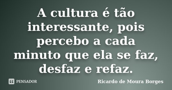 A cultura é tão interessante, pois percebo a cada minuto que ela se faz, desfaz e refaz.... Frase de Ricardo de Moura Borges.