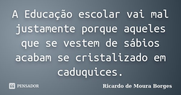 A Educação escolar vai mal justamente porque aqueles que se vestem de sábios acabam se cristalizado em caduquices.... Frase de Ricardo de Moura Borges.
