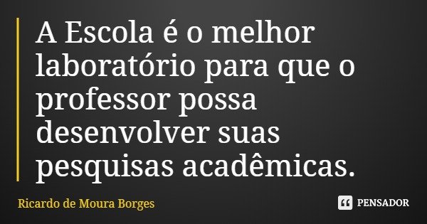 A Escola é o melhor laboratório para que o professor possa desenvolver suas pesquisas acadêmicas.... Frase de Ricardo de Moura Borges.