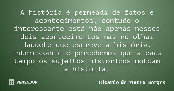 A história é permeada de fatos e acontecimentos, contudo o interessante está não apenas nesses dois acontecimentos mas no olhar daquele que escreve a história. ... Frase de Ricardo de Moura Borges.