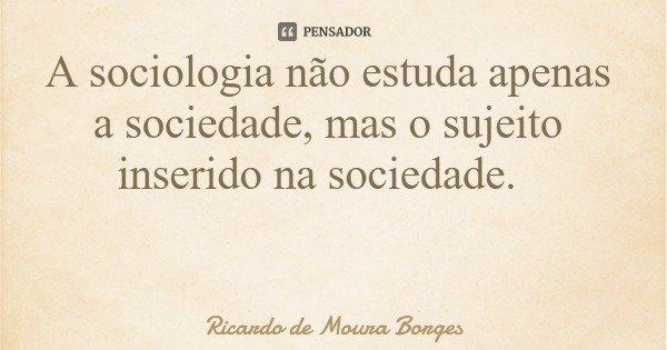 A sociologia não estuda apenas a sociedade, mas o sujeito inserido na sociedade.... Frase de Ricardo de Moura Borges.