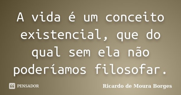 A vida é um conceito existencial, que do qual sem ela não poderíamos filosofar.... Frase de Ricardo de Moura Borges.