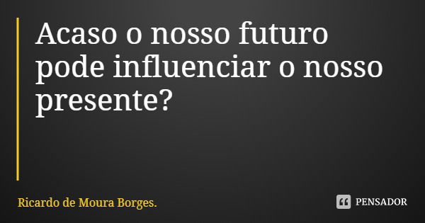 Acaso o nosso futuro pode influenciar o nosso presente?... Frase de Ricardo de Moura Borges..