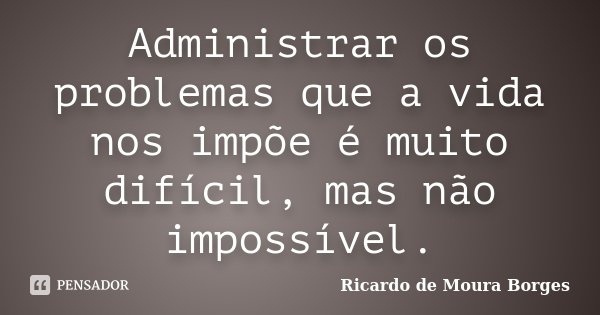 Administrar os problemas que a vida nos impõe é muito difícil, mas não impossível.... Frase de Ricardo de Moura Borges.