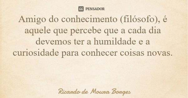 Amigo do conhecimento (filósofo), é aquele que percebe que a cada dia devemos ter a humildade e a curiosidade para conhecer coisas novas.... Frase de Ricardo de Moura Borges.