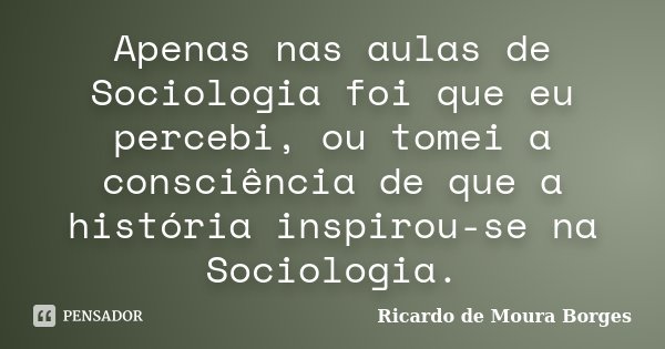 Apenas nas aulas de Sociologia foi que eu percebi, ou tomei a consciência de que a história inspirou-se na Sociologia.... Frase de Ricardo de Moura Borges.