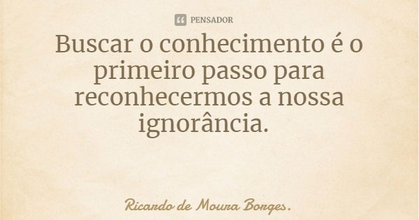 Buscar o conhecimento é o primeiro passo para reconhecermos a nossa ignorância.... Frase de Ricardo de Moura Borges..