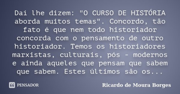 Daí lhe dizem: "O CURSO DE HISTÓRIA aborda muitos temas". Concordo, tão fato é que nem todo historiador concorda com o pensamento de outro historiador... Frase de Ricardo de Moura Borges.