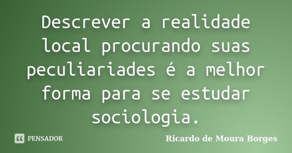 Descrever a realidade local procurando suas peculiariades é a melhor forma para se estudar sociologia.... Frase de Ricardo de Moura Borges.