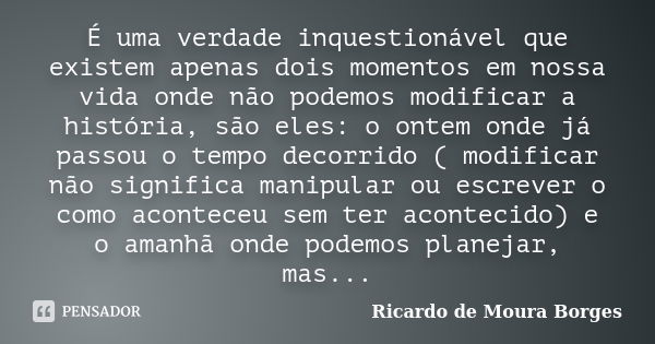 É uma verdade inquestionável que existem apenas dois momentos em nossa vida onde não podemos modificar a história, são eles: o ontem onde já passou o tempo deco... Frase de Ricardo de Moura Borges.