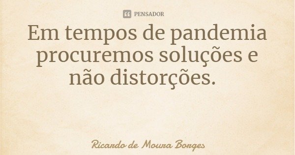Em tempos de pandemia procuremos soluções e não distorções.... Frase de Ricardo de Moura Borges.
