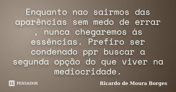 Enquanto nao sairmos das aparências sem medo de errar , nunca chegaremos ás essências. Prefiro ser condenado ppr buscar a segunda opção do que viver na mediocri... Frase de Ricardo de Moura Borges.