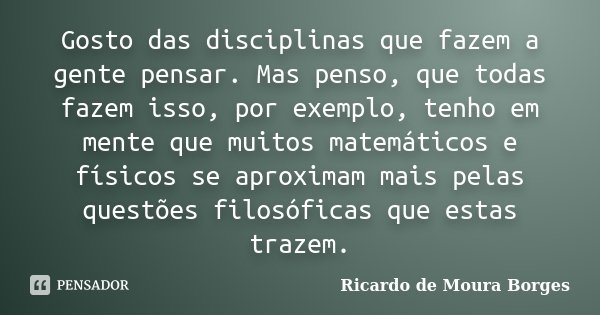 Gosto das disciplinas que fazem a gente pensar. Mas penso, que todas fazem isso, por exemplo, tenho em mente que muitos matemáticos e físicos se aproximam mais ... Frase de Ricardo de Moura Borges.