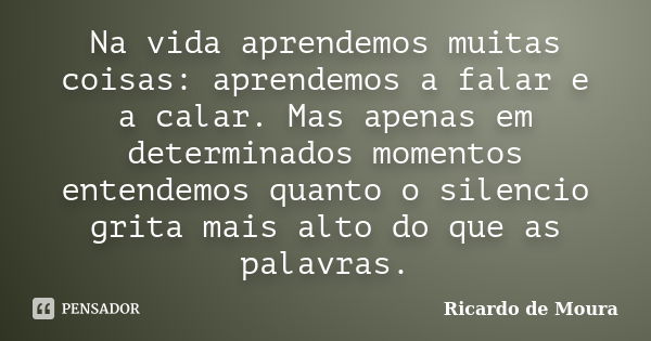 Na vida aprendemos muitas coisas: aprendemos a falar e a calar. Mas apenas em determinados momentos entendemos quanto o silencio grita mais alto do que as palav... Frase de Ricardo de Moura.