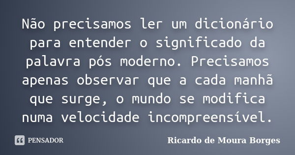 Não precisamos ler um dicionário para entender o significado da palavra pós moderno. Precisamos apenas observar que a cada manhã que surge, o mundo se modifica ... Frase de Ricardo de Moura Borges.