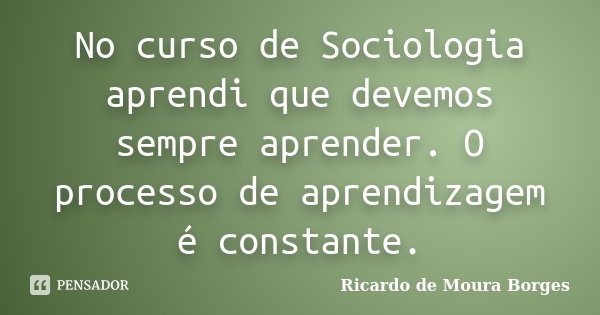 No curso de Sociologia aprendi que devemos sempre aprender. O processo de aprendizagem é constante.... Frase de Ricardo de Moura Borges.