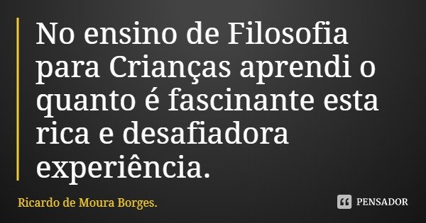 No ensino de Filosofia para Crianças aprendi o quanto é fascinante esta rica e desafiadora experiência.... Frase de Ricardo de Moura Borges..